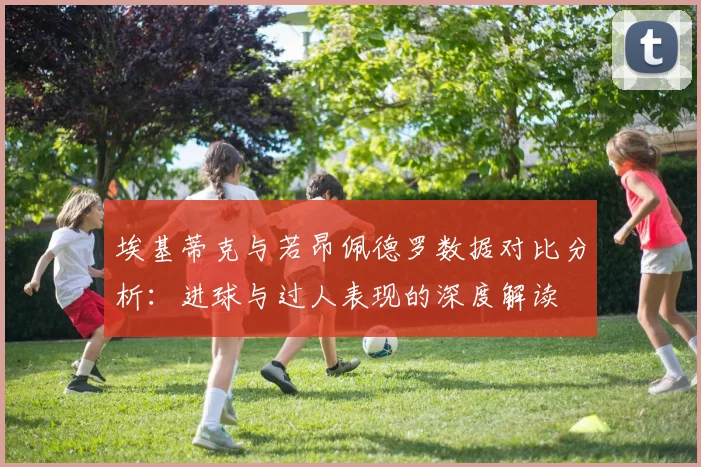 埃基蒂克与若昂佩德罗数据对比分析：进球与过人表现的深度解读