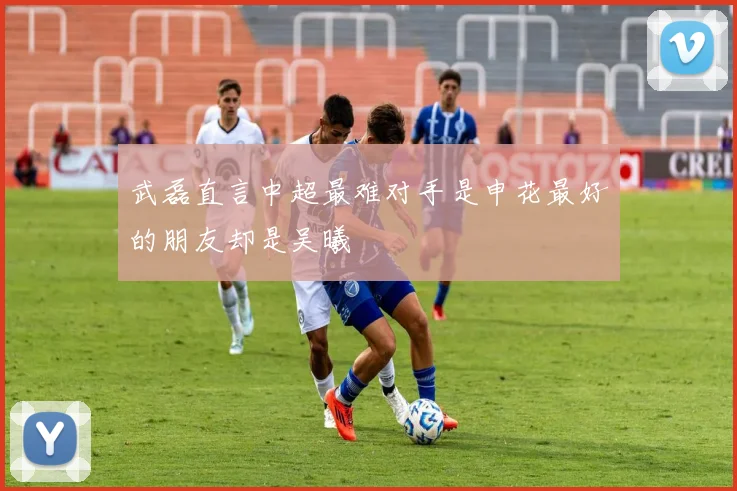 武磊直言中超最难对手是申花最好的朋友却是吴曦