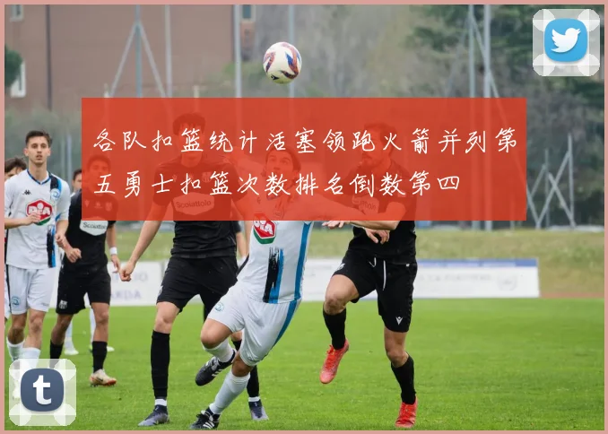 各队扣篮统计活塞领跑火箭并列第五勇士扣篮次数排名倒数第四