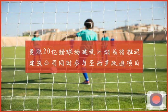 曼联20亿镑球场建设计划或将推迟建筑公司同时参与圣西罗改造项目