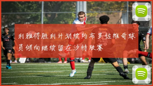 利雅得胜利计划续约布罗佐维奇球员倾向继续留在沙特联赛
