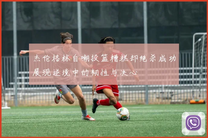 杰伦格林自嘲投篮糟糕却绝杀成功展现逆境中的韧性与决心
