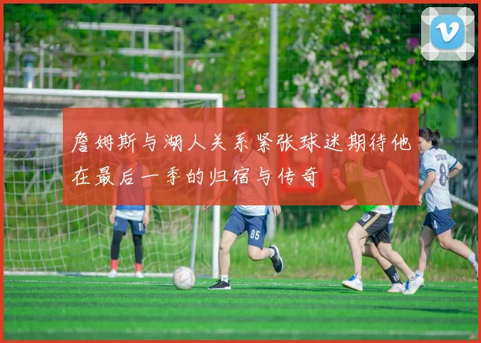 詹姆斯与湖人关系紧张球迷期待他在最后一季的归宿与传奇