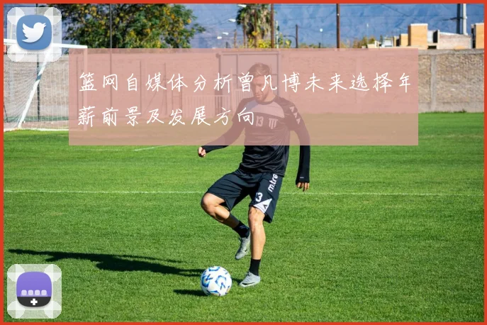 篮网自媒体分析曾凡博未来选择年薪前景及发展方向