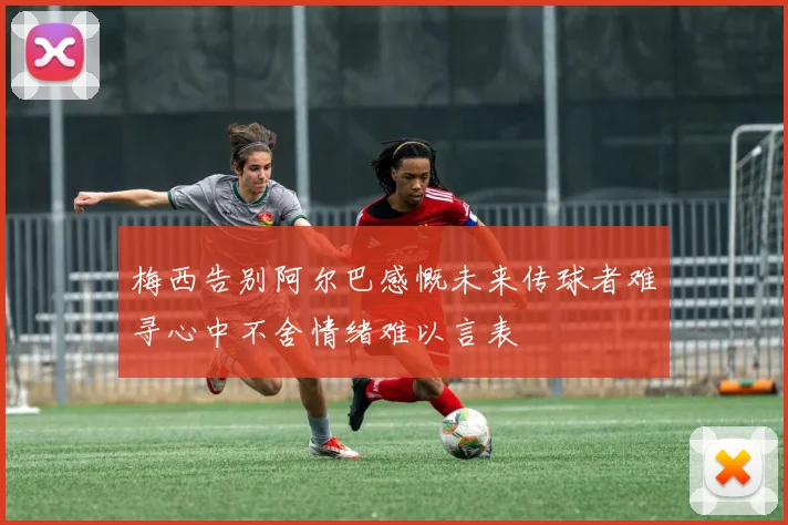 梅西告别阿尔巴感慨未来传球者难寻心中不舍情绪难以言表
