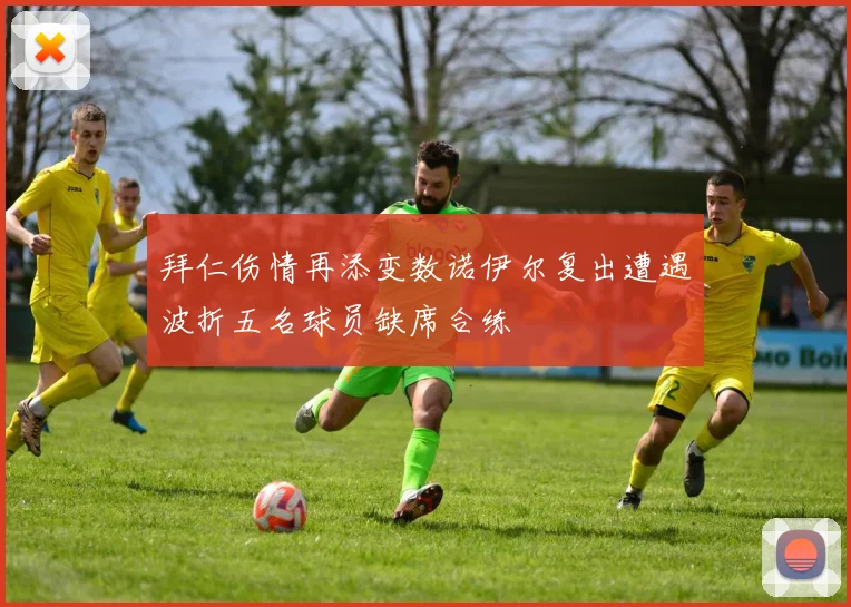 拜仁伤情再添变数诺伊尔复出遭遇波折五名球员缺席合练