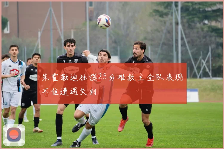 朱霍勒迪独揽25分难救主全队表现不佳遭遇失利