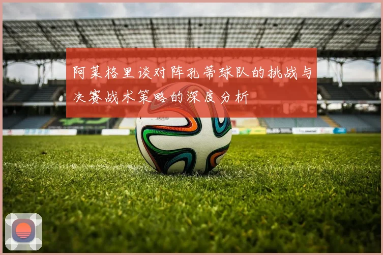 阿莱格里谈对阵孔蒂球队的挑战与决赛战术策略的深度分析