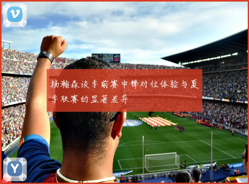 杨瀚森谈季前赛中锋对位体验与夏季联赛的显著差异